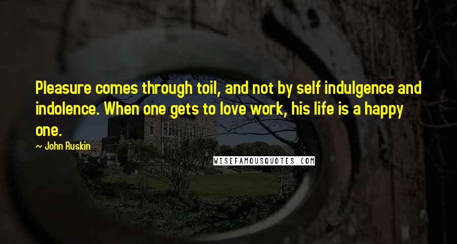 John Ruskin Quotes: Pleasure comes through toil, and not by self indulgence and indolence. When one gets to love work, his life is a happy one.