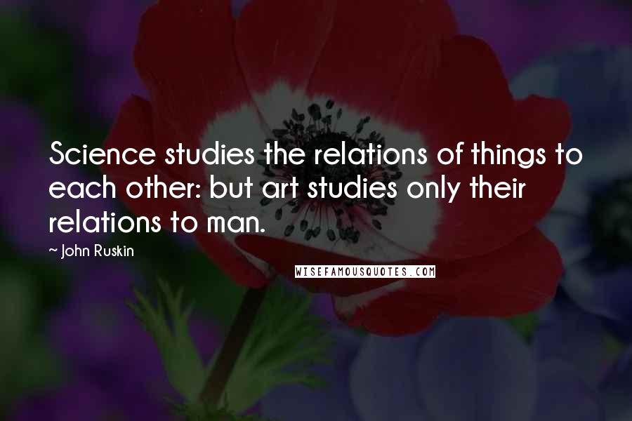 John Ruskin Quotes: Science studies the relations of things to each other: but art studies only their relations to man.