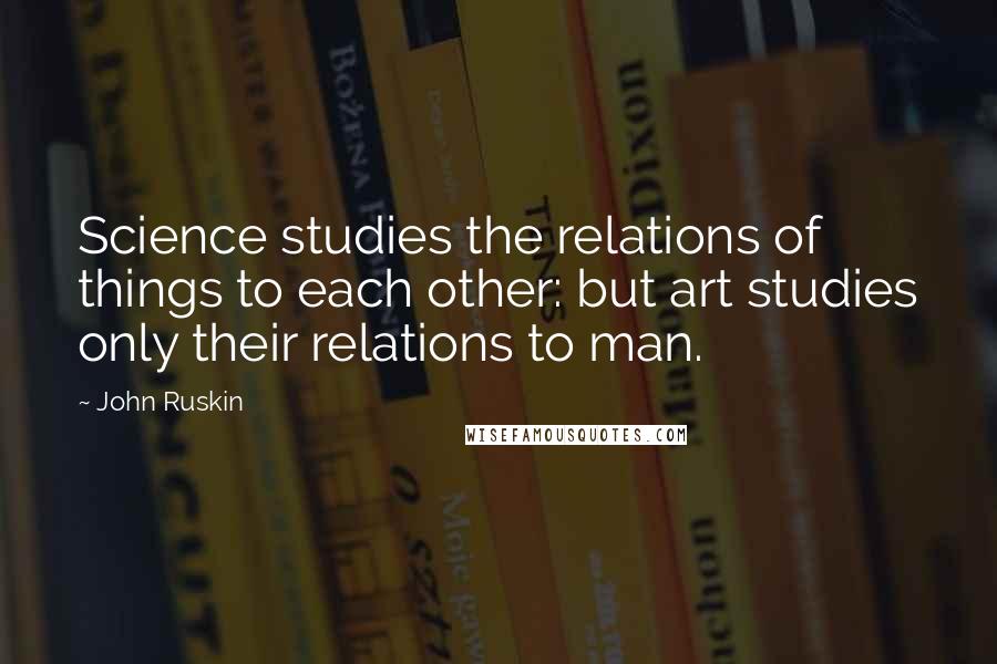 John Ruskin Quotes: Science studies the relations of things to each other: but art studies only their relations to man.