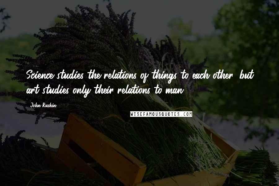 John Ruskin Quotes: Science studies the relations of things to each other: but art studies only their relations to man.