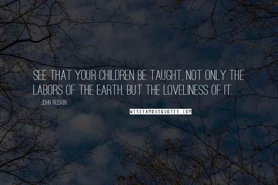 John Ruskin Quotes: See that your children be taught, not only the labors of the earth, but the loveliness of it.