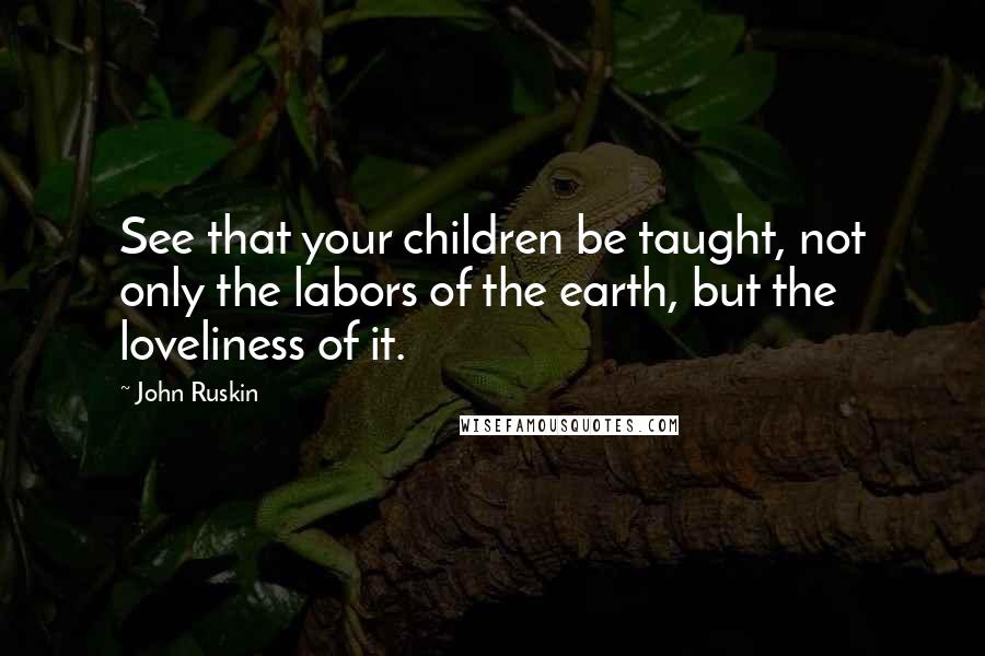 John Ruskin Quotes: See that your children be taught, not only the labors of the earth, but the loveliness of it.