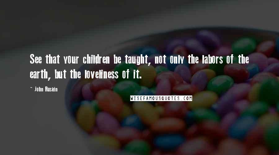 John Ruskin Quotes: See that your children be taught, not only the labors of the earth, but the loveliness of it.