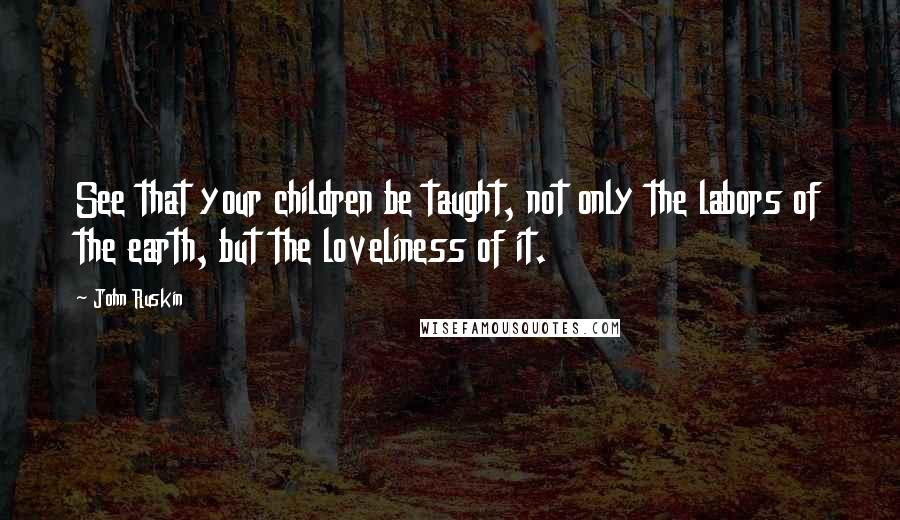 John Ruskin Quotes: See that your children be taught, not only the labors of the earth, but the loveliness of it.