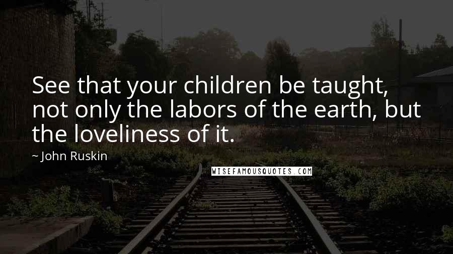 John Ruskin Quotes: See that your children be taught, not only the labors of the earth, but the loveliness of it.