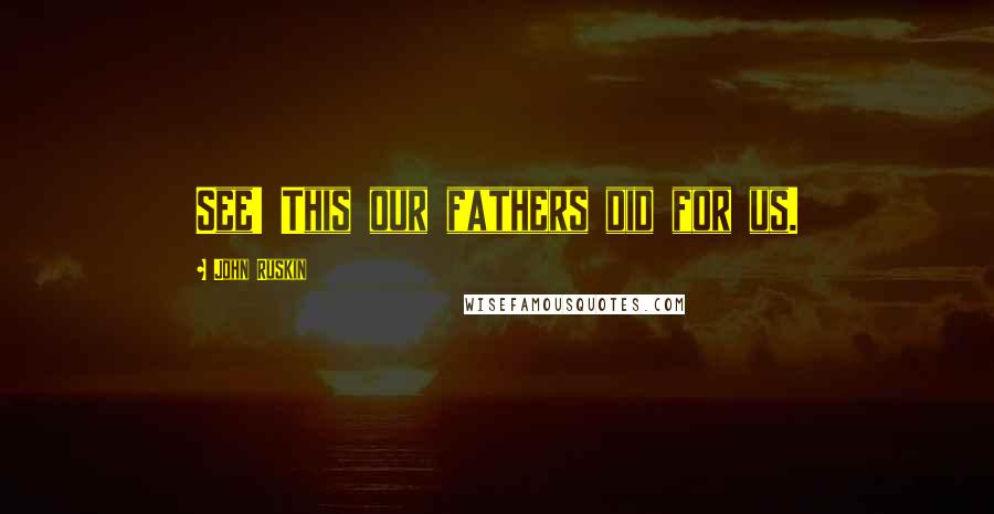 John Ruskin Quotes: See! This our fathers did for us.
