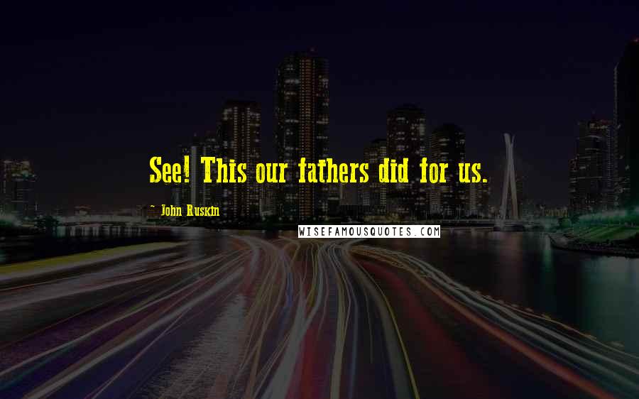 John Ruskin Quotes: See! This our fathers did for us.