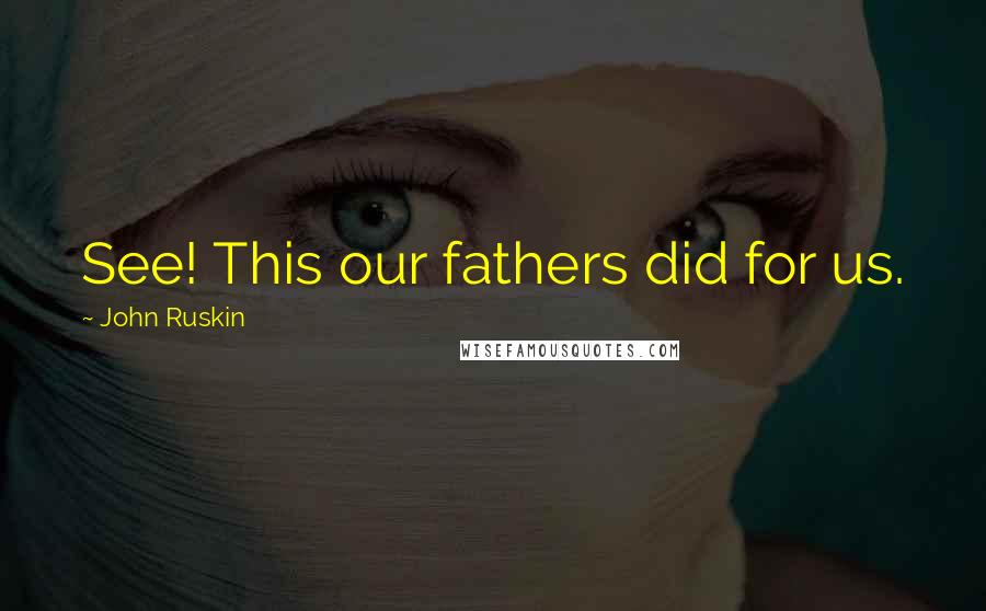 John Ruskin Quotes: See! This our fathers did for us.