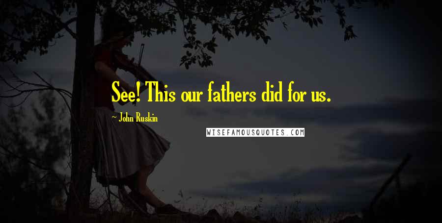 John Ruskin Quotes: See! This our fathers did for us.