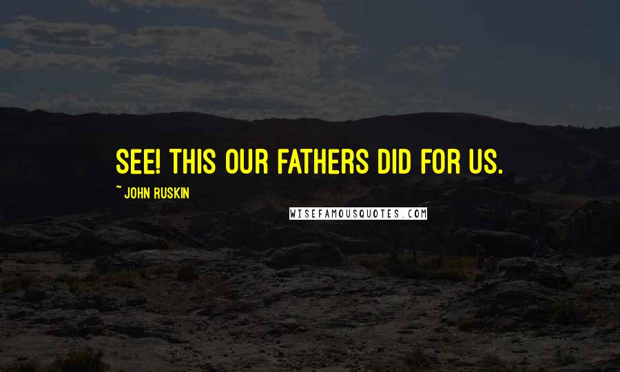 John Ruskin Quotes: See! This our fathers did for us.