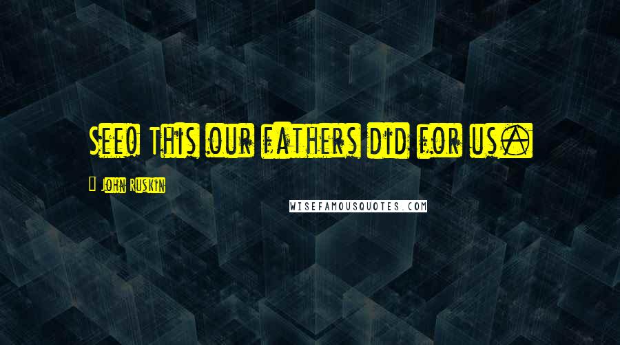 John Ruskin Quotes: See! This our fathers did for us.