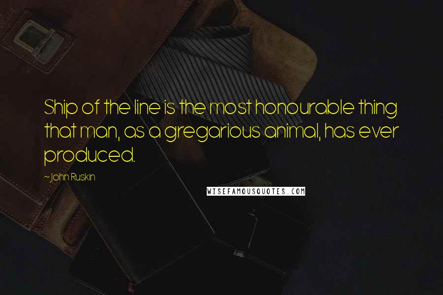 John Ruskin Quotes: Ship of the line is the most honourable thing that man, as a gregarious animal, has ever produced.