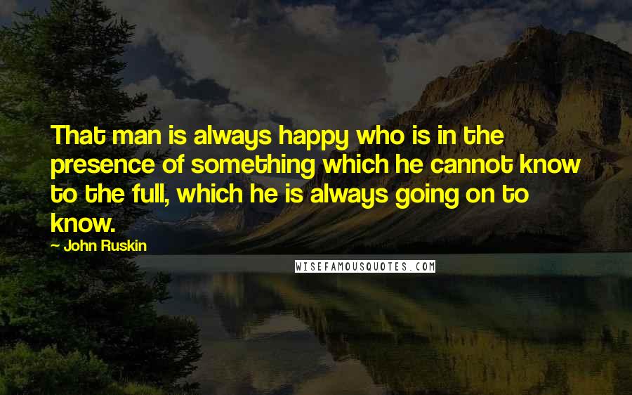 John Ruskin Quotes: That man is always happy who is in the presence of something which he cannot know to the full, which he is always going on to know.