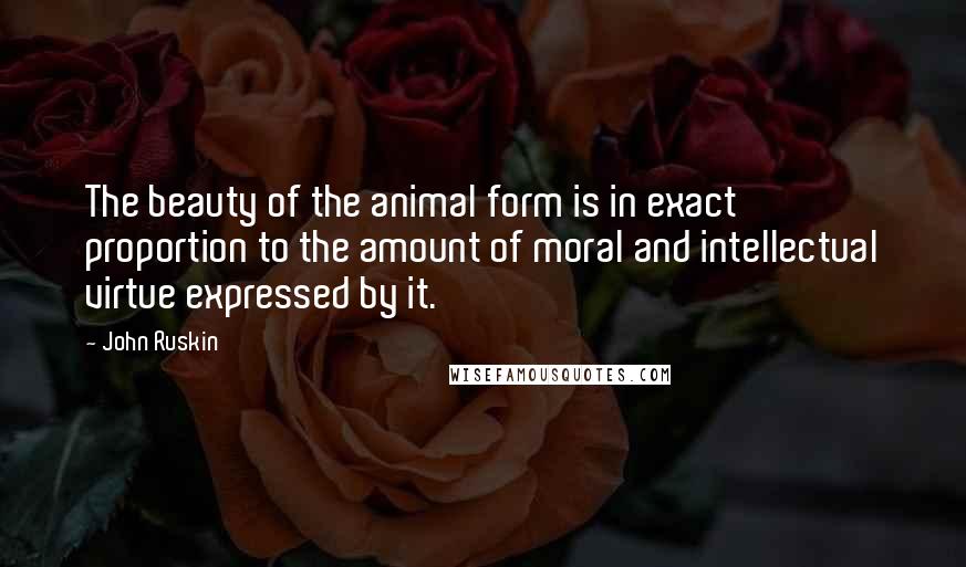 John Ruskin Quotes: The beauty of the animal form is in exact proportion to the amount of moral and intellectual virtue expressed by it.