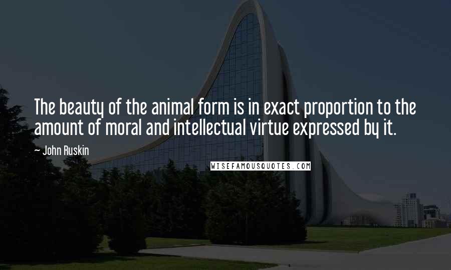 John Ruskin Quotes: The beauty of the animal form is in exact proportion to the amount of moral and intellectual virtue expressed by it.