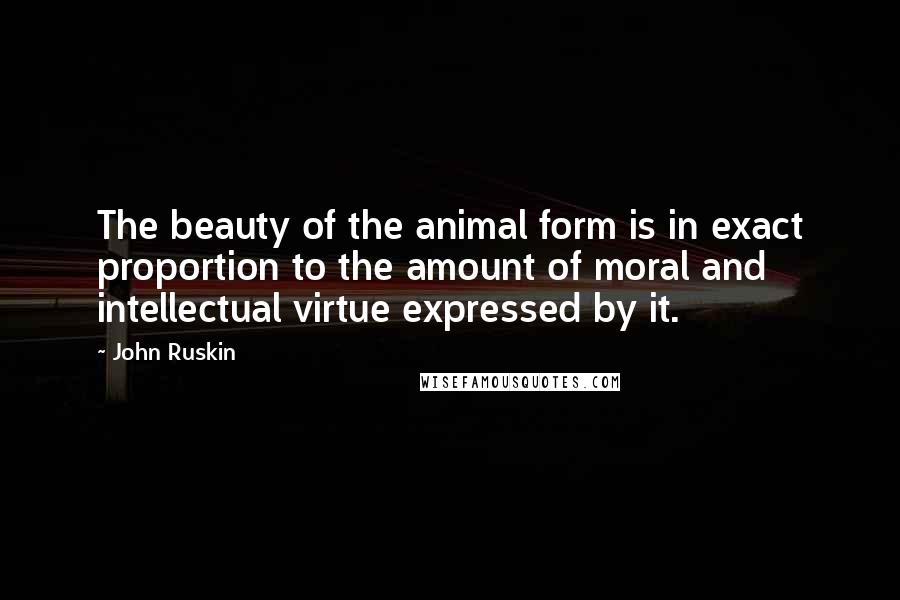 John Ruskin Quotes: The beauty of the animal form is in exact proportion to the amount of moral and intellectual virtue expressed by it.