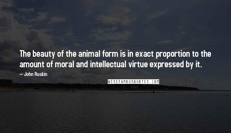 John Ruskin Quotes: The beauty of the animal form is in exact proportion to the amount of moral and intellectual virtue expressed by it.