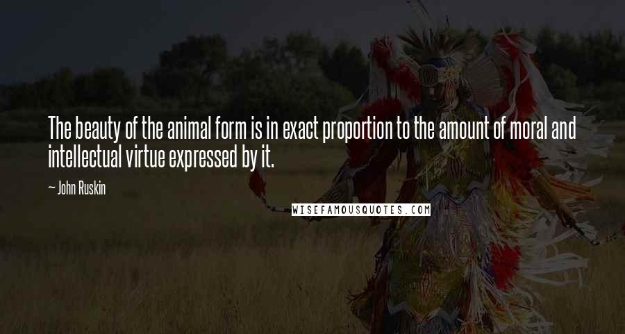 John Ruskin Quotes: The beauty of the animal form is in exact proportion to the amount of moral and intellectual virtue expressed by it.