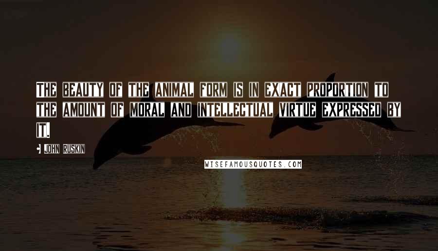 John Ruskin Quotes: The beauty of the animal form is in exact proportion to the amount of moral and intellectual virtue expressed by it.