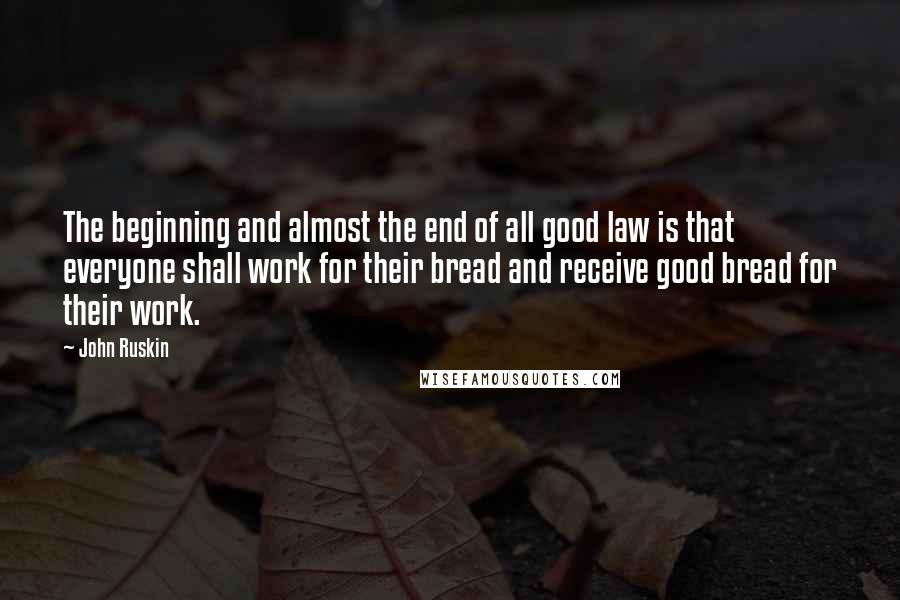 John Ruskin Quotes: The beginning and almost the end of all good law is that everyone shall work for their bread and receive good bread for their work.