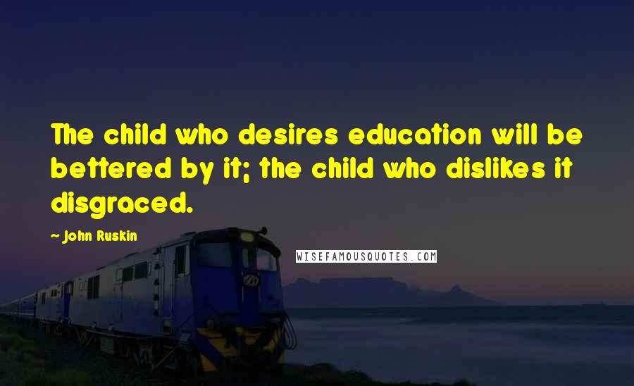 John Ruskin Quotes: The child who desires education will be bettered by it; the child who dislikes it disgraced.