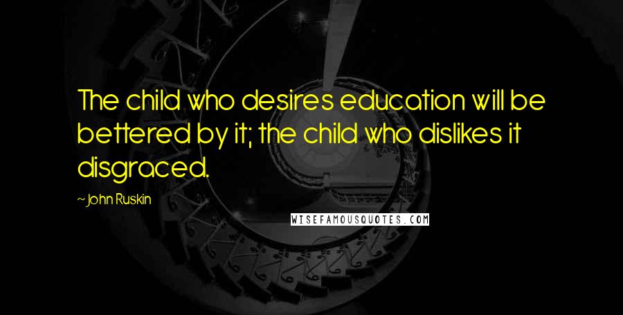 John Ruskin Quotes: The child who desires education will be bettered by it; the child who dislikes it disgraced.