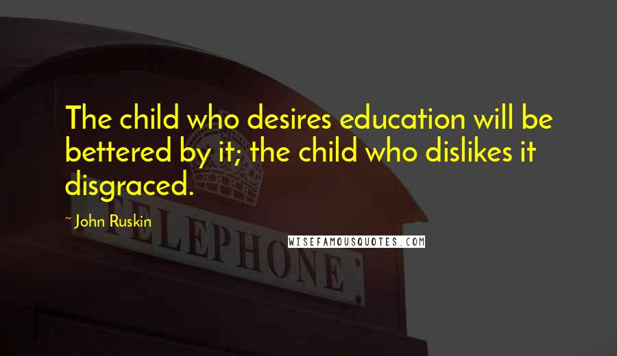 John Ruskin Quotes: The child who desires education will be bettered by it; the child who dislikes it disgraced.