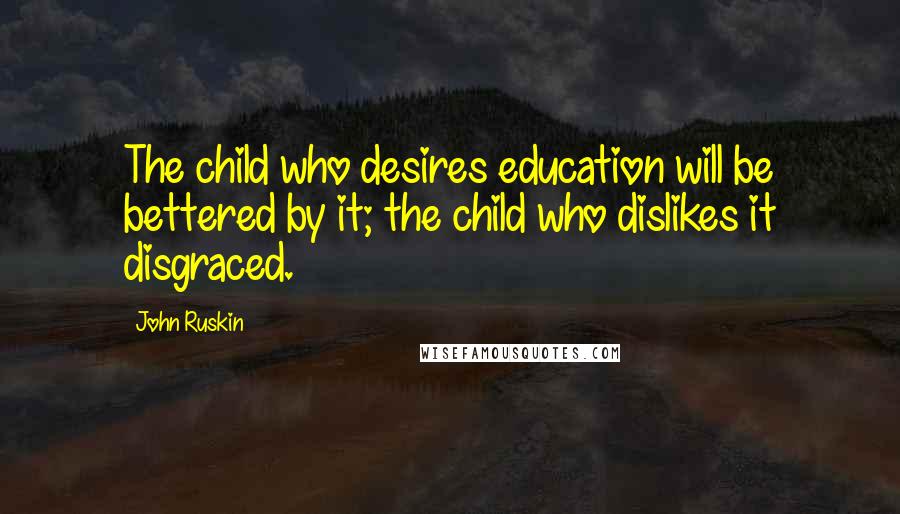 John Ruskin Quotes: The child who desires education will be bettered by it; the child who dislikes it disgraced.