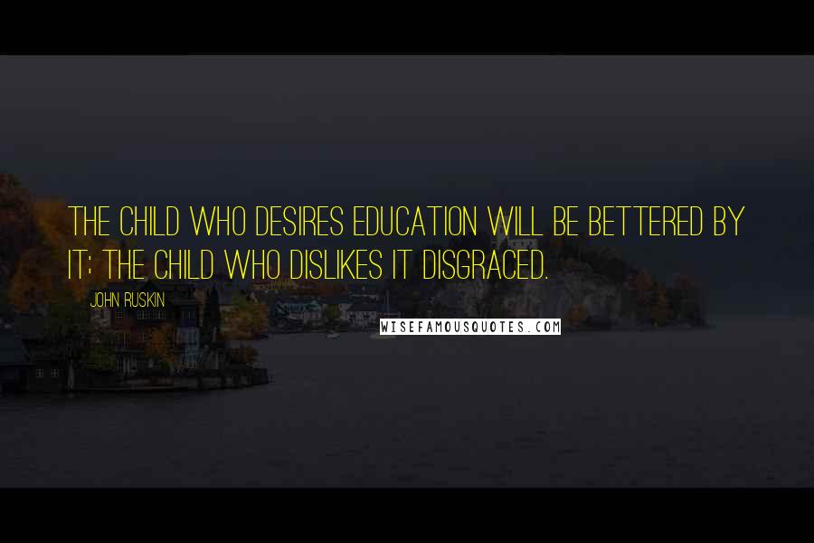 John Ruskin Quotes: The child who desires education will be bettered by it; the child who dislikes it disgraced.