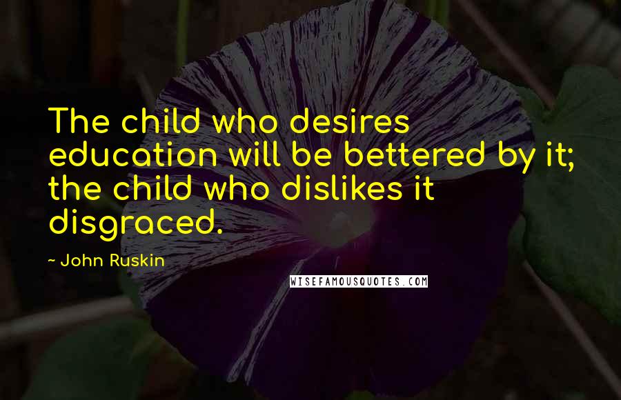 John Ruskin Quotes: The child who desires education will be bettered by it; the child who dislikes it disgraced.