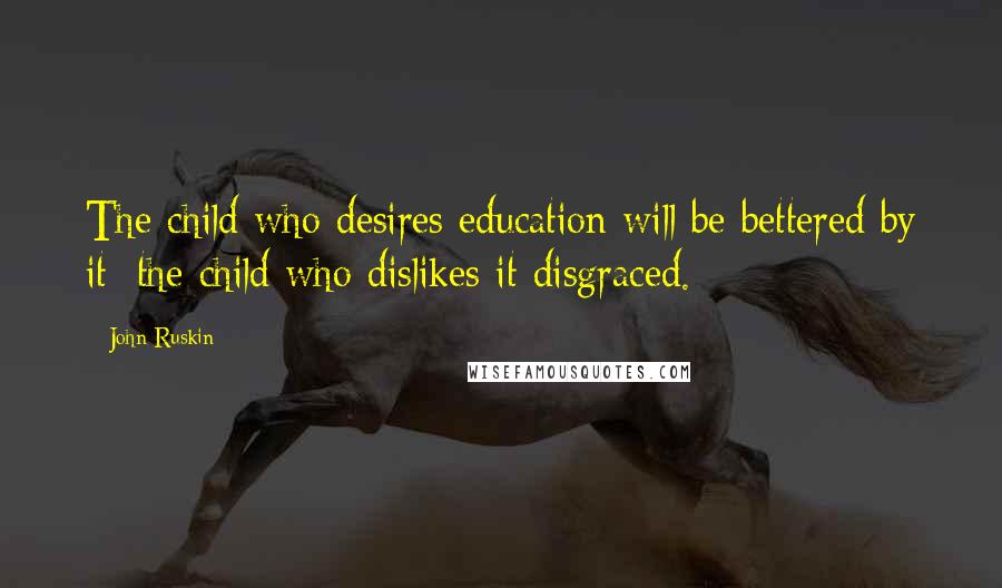 John Ruskin Quotes: The child who desires education will be bettered by it; the child who dislikes it disgraced.