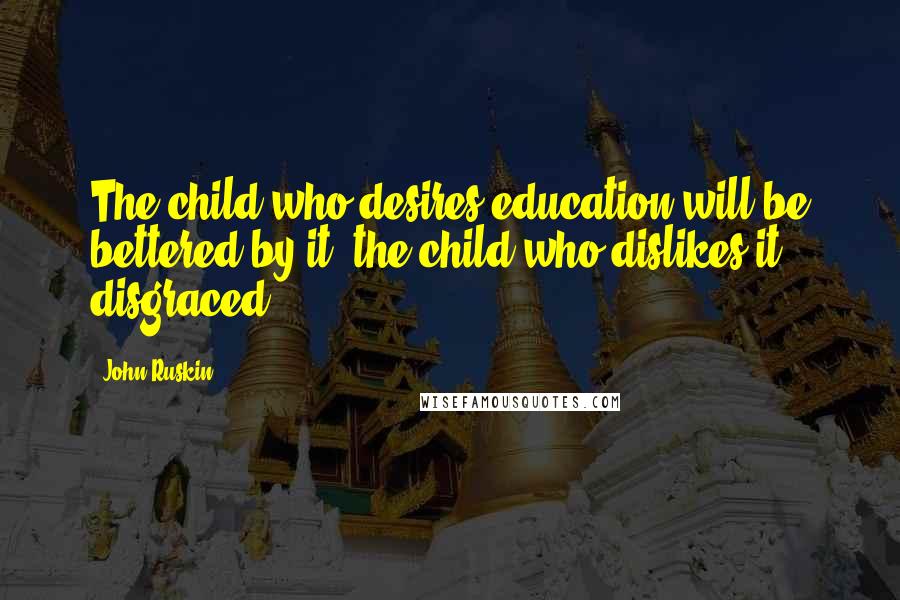 John Ruskin Quotes: The child who desires education will be bettered by it; the child who dislikes it disgraced.