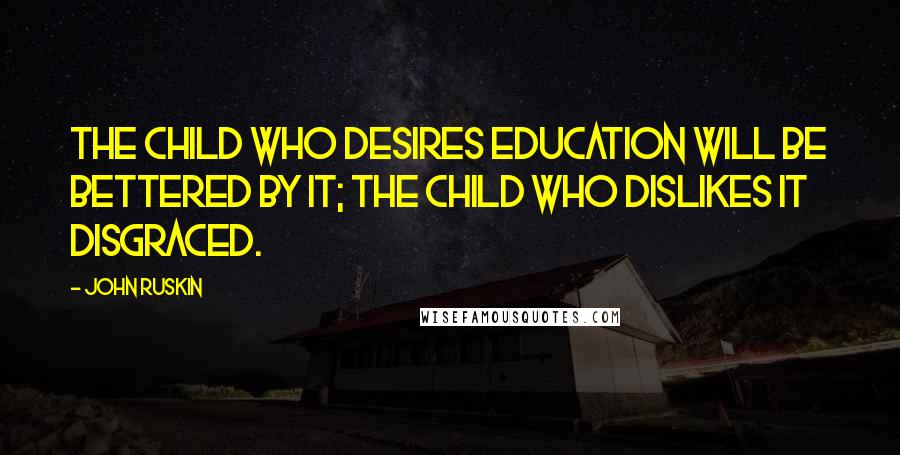 John Ruskin Quotes: The child who desires education will be bettered by it; the child who dislikes it disgraced.