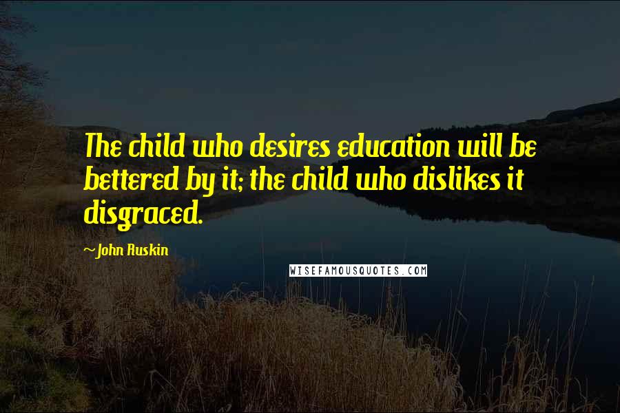 John Ruskin Quotes: The child who desires education will be bettered by it; the child who dislikes it disgraced.