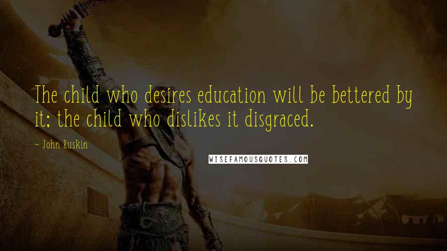 John Ruskin Quotes: The child who desires education will be bettered by it; the child who dislikes it disgraced.