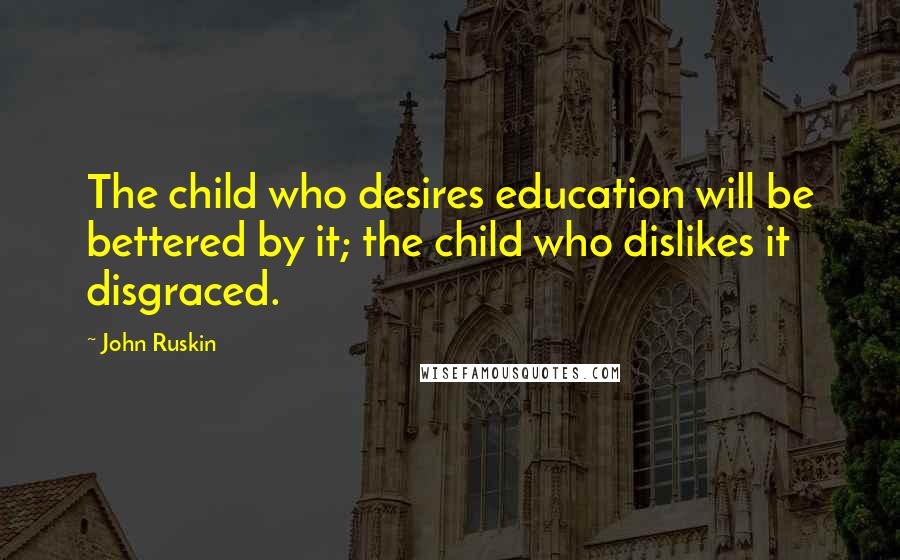 John Ruskin Quotes: The child who desires education will be bettered by it; the child who dislikes it disgraced.