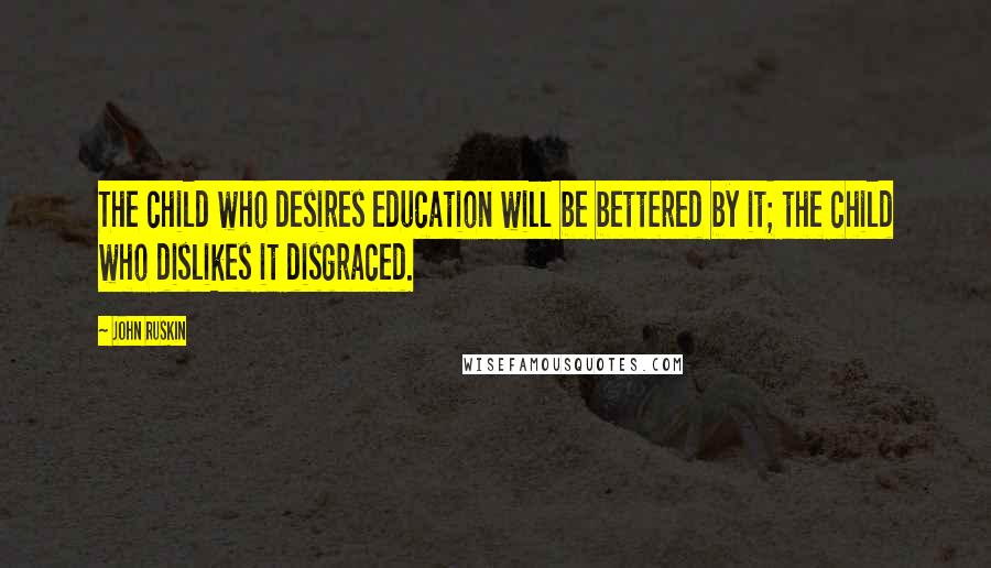 John Ruskin Quotes: The child who desires education will be bettered by it; the child who dislikes it disgraced.