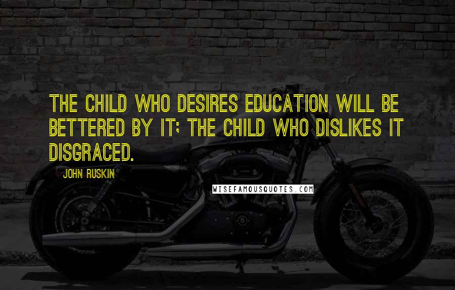 John Ruskin Quotes: The child who desires education will be bettered by it; the child who dislikes it disgraced.