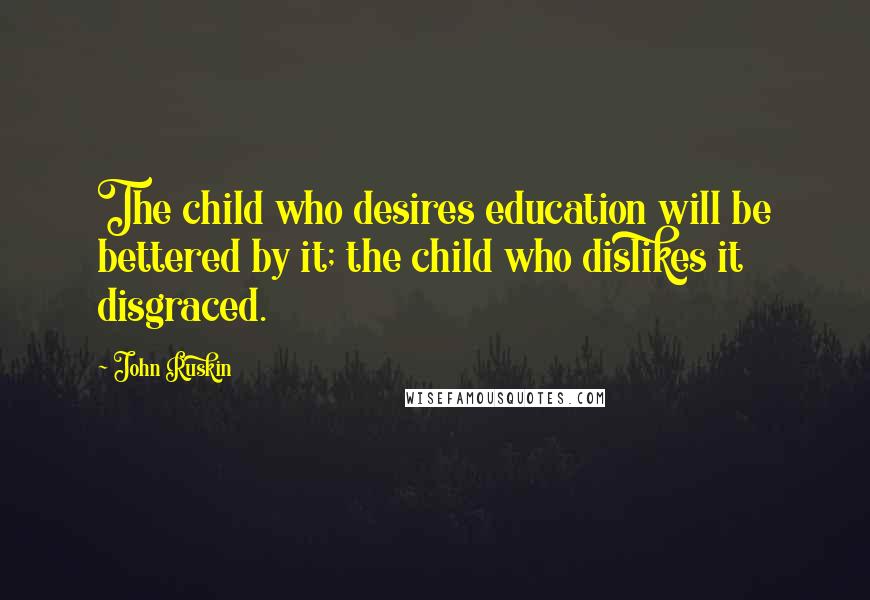 John Ruskin Quotes: The child who desires education will be bettered by it; the child who dislikes it disgraced.