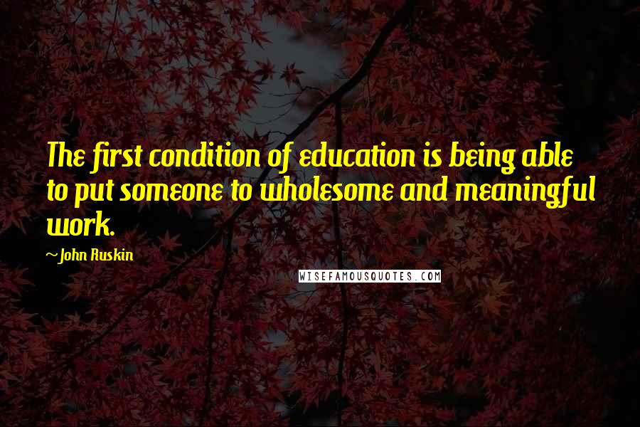 John Ruskin Quotes: The first condition of education is being able to put someone to wholesome and meaningful work.