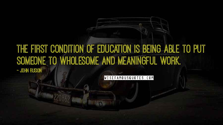 John Ruskin Quotes: The first condition of education is being able to put someone to wholesome and meaningful work.