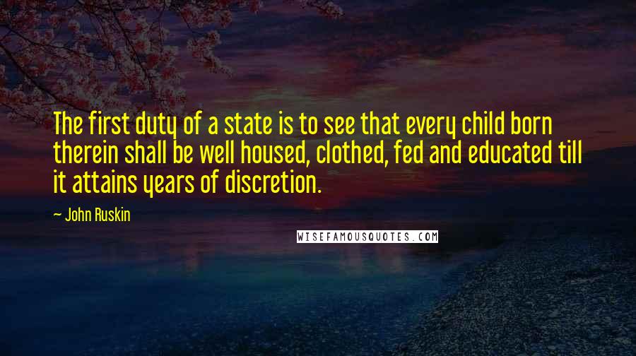 John Ruskin Quotes: The first duty of a state is to see that every child born therein shall be well housed, clothed, fed and educated till it attains years of discretion.