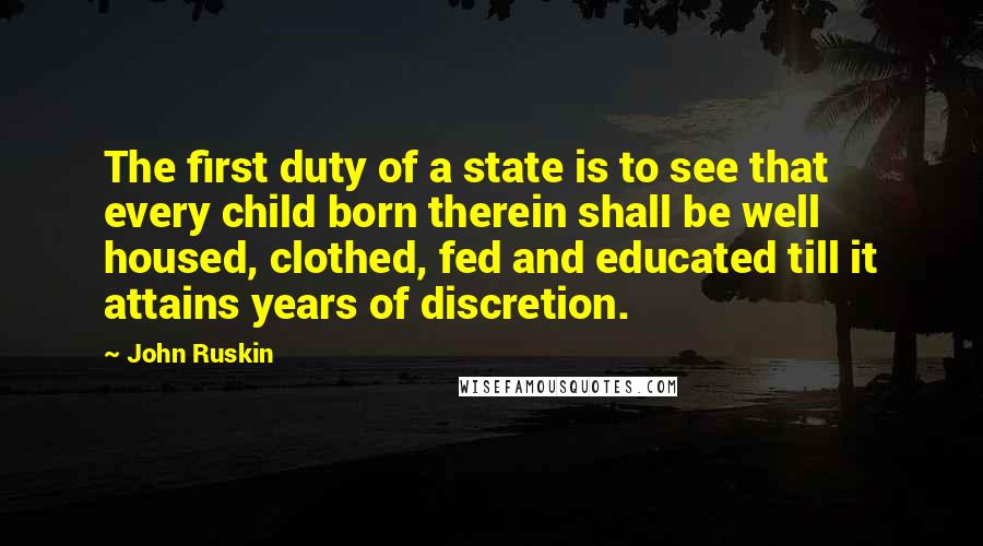 John Ruskin Quotes: The first duty of a state is to see that every child born therein shall be well housed, clothed, fed and educated till it attains years of discretion.