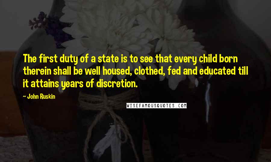John Ruskin Quotes: The first duty of a state is to see that every child born therein shall be well housed, clothed, fed and educated till it attains years of discretion.