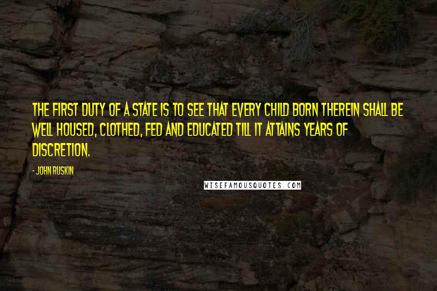 John Ruskin Quotes: The first duty of a state is to see that every child born therein shall be well housed, clothed, fed and educated till it attains years of discretion.