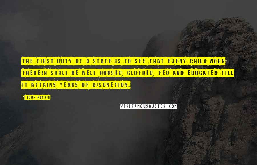 John Ruskin Quotes: The first duty of a state is to see that every child born therein shall be well housed, clothed, fed and educated till it attains years of discretion.