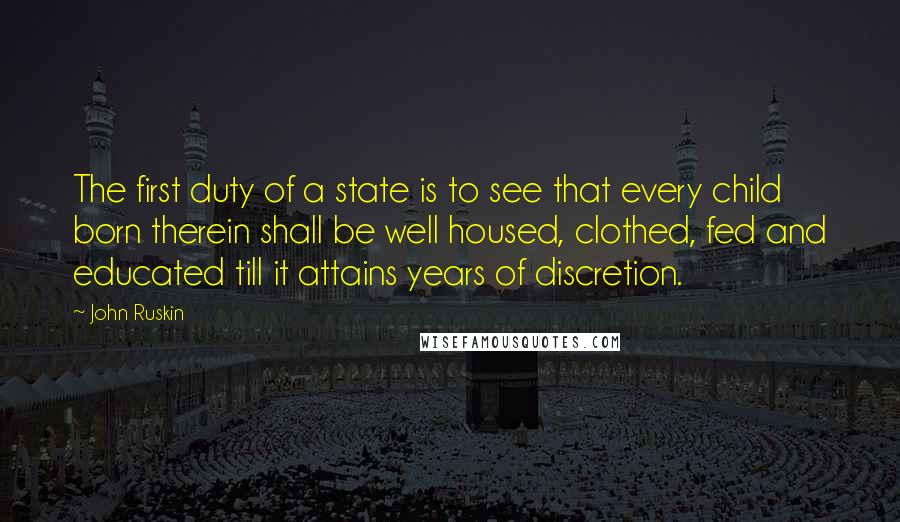 John Ruskin Quotes: The first duty of a state is to see that every child born therein shall be well housed, clothed, fed and educated till it attains years of discretion.