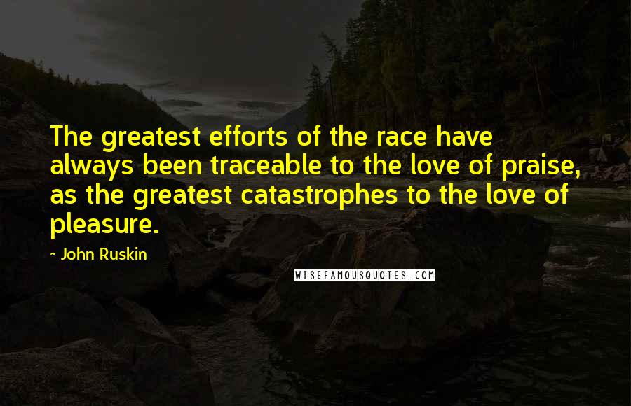 John Ruskin Quotes: The greatest efforts of the race have always been traceable to the love of praise, as the greatest catastrophes to the love of pleasure.