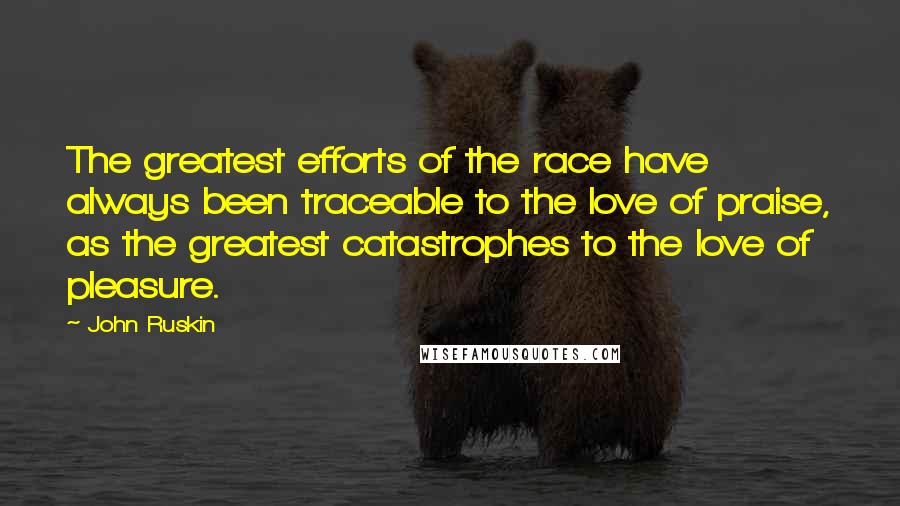 John Ruskin Quotes: The greatest efforts of the race have always been traceable to the love of praise, as the greatest catastrophes to the love of pleasure.