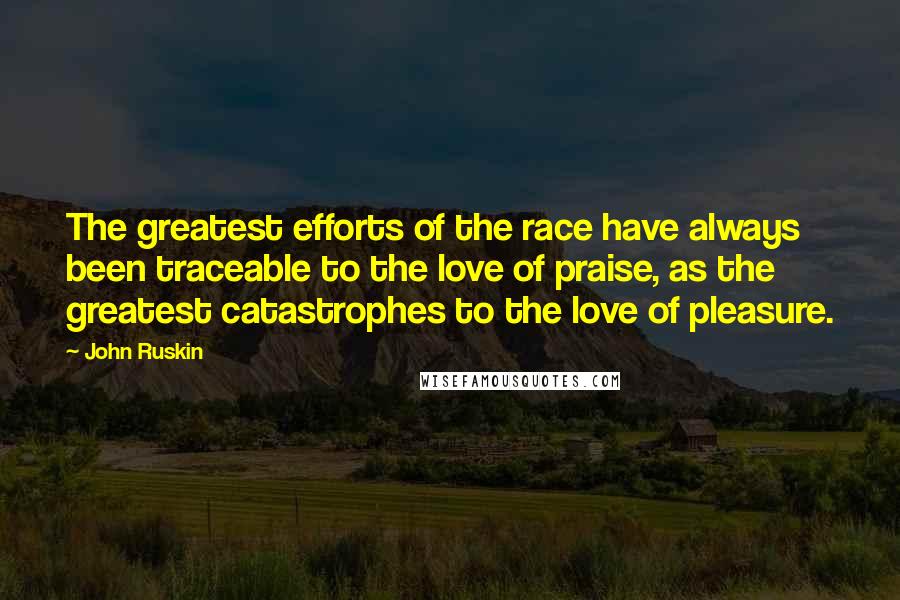 John Ruskin Quotes: The greatest efforts of the race have always been traceable to the love of praise, as the greatest catastrophes to the love of pleasure.